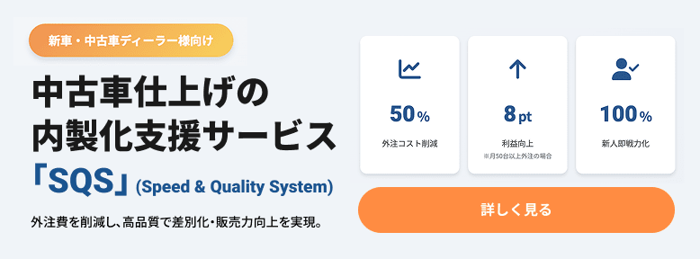 新車・中古車ディーラー様向け 中古車仕上げの内製化支援サービス「SQS」（Speed & Quality System）外注費を削減し、高品質で差別化・販売力向上を実現。 50%外注コスト削減 8pt利益向上（※月50台以上外注の場合） 100%新人即戦力化 詳しく見る
